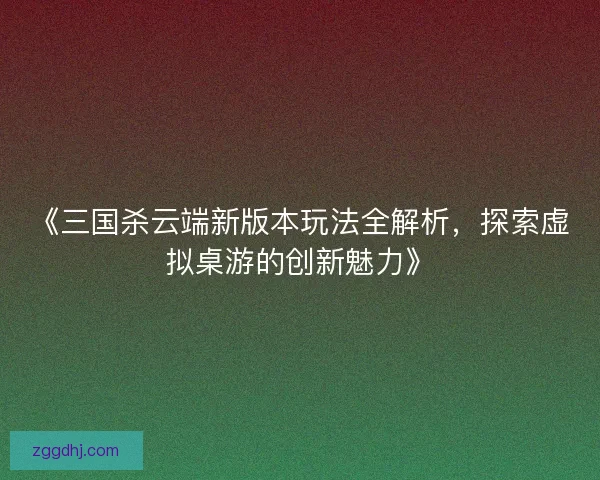 《三国杀云端新版本玩法全解析，探索虚拟桌游的创新魅力》