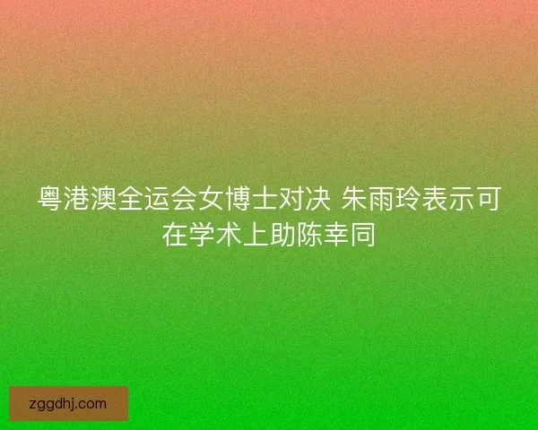 粤港澳全运会女博士对决 朱雨玲表示可在学术上助陈幸同