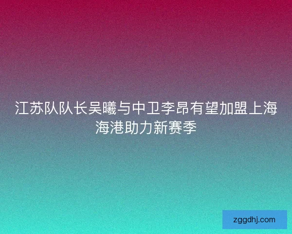 江苏队队长吴曦与中卫李昂有望加盟上海海港助力新赛季